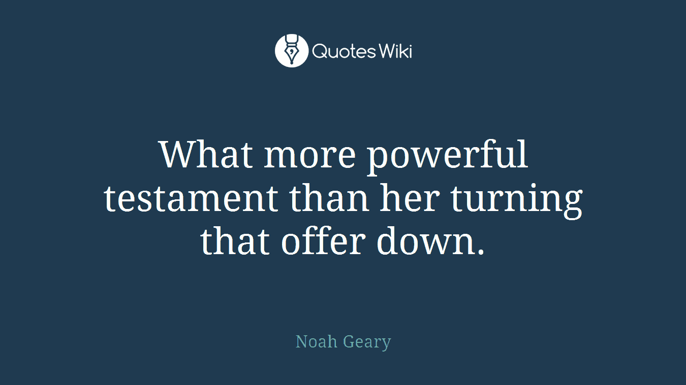 What more powerful testament than her turning that offer down.