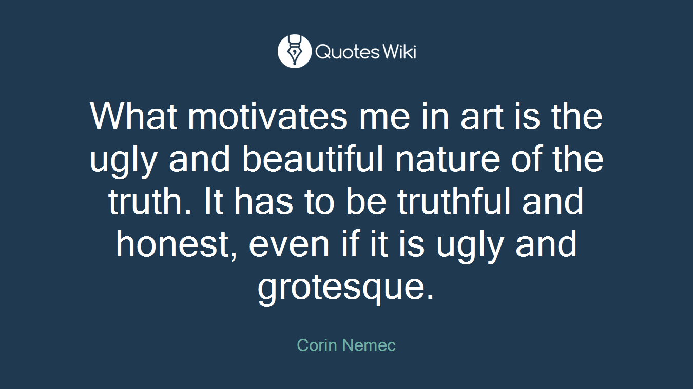 What motivates me in art is the ugly and beautiful nature of the truth. It has to be truthful and honest, even if it is ugly and grotesque.