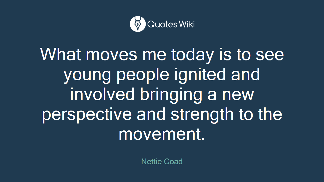 What moves me today is to see young people ignited and involved bringing a new perspective and strength to the movement.