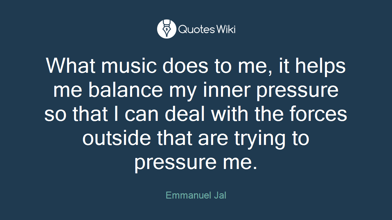 What music does to me, it helps me balance my inner pressure so that I can deal with the forces outside that are trying to pressure me.