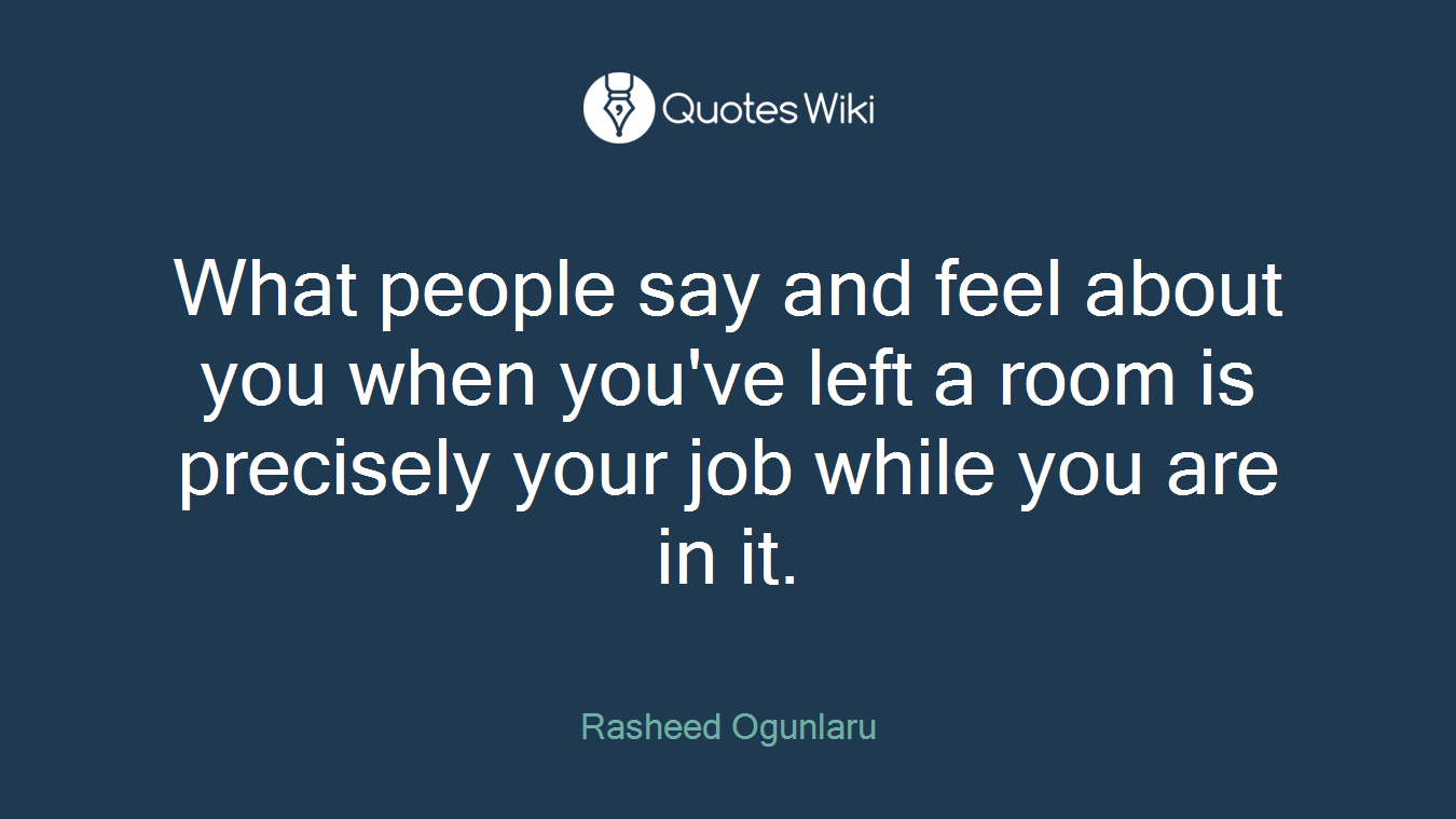 What people say and feel about you when you've left a room is precisely your job while you are in it.