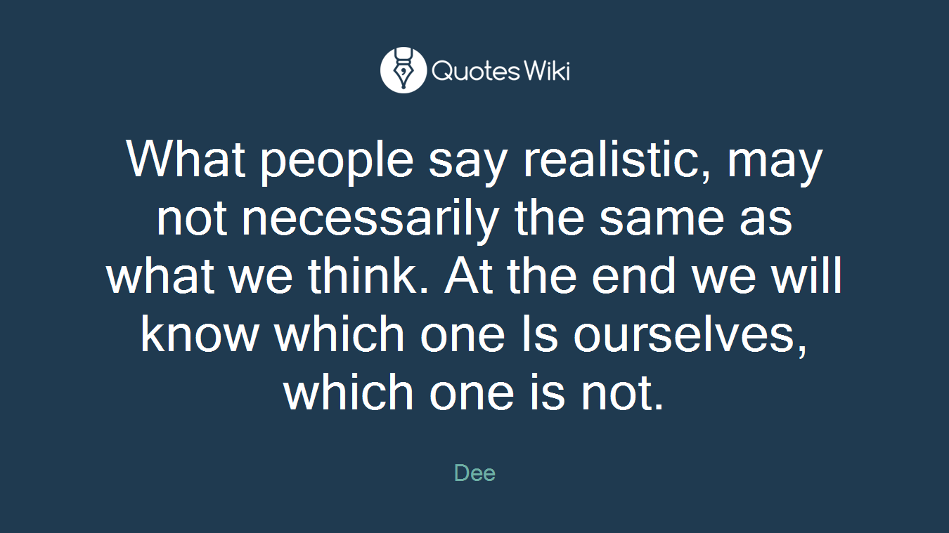 What people say realistic, may not necessarily the same as what we think. At the end we will know which one Is ourselves, which one is not.