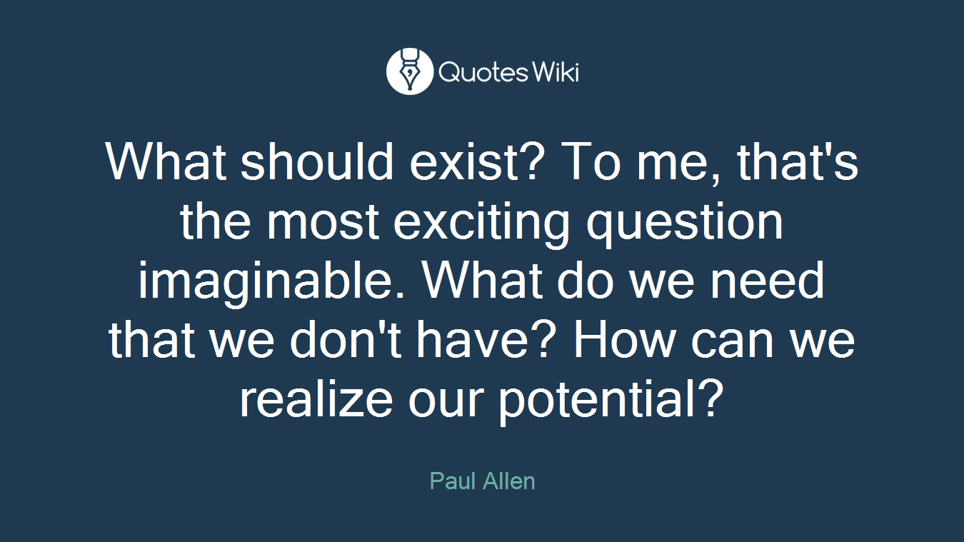 What should exist? To me, that's the most exciting question imaginable. What do we need that we don't have? How can we realize our potential?