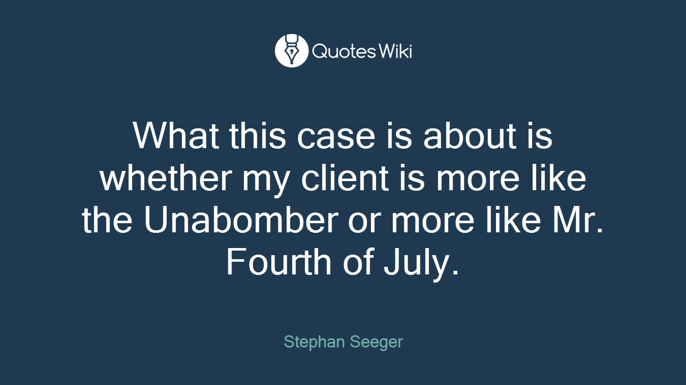 What this case is about is whether my client is more like the Unabomber or more like Mr. Fourth of July.