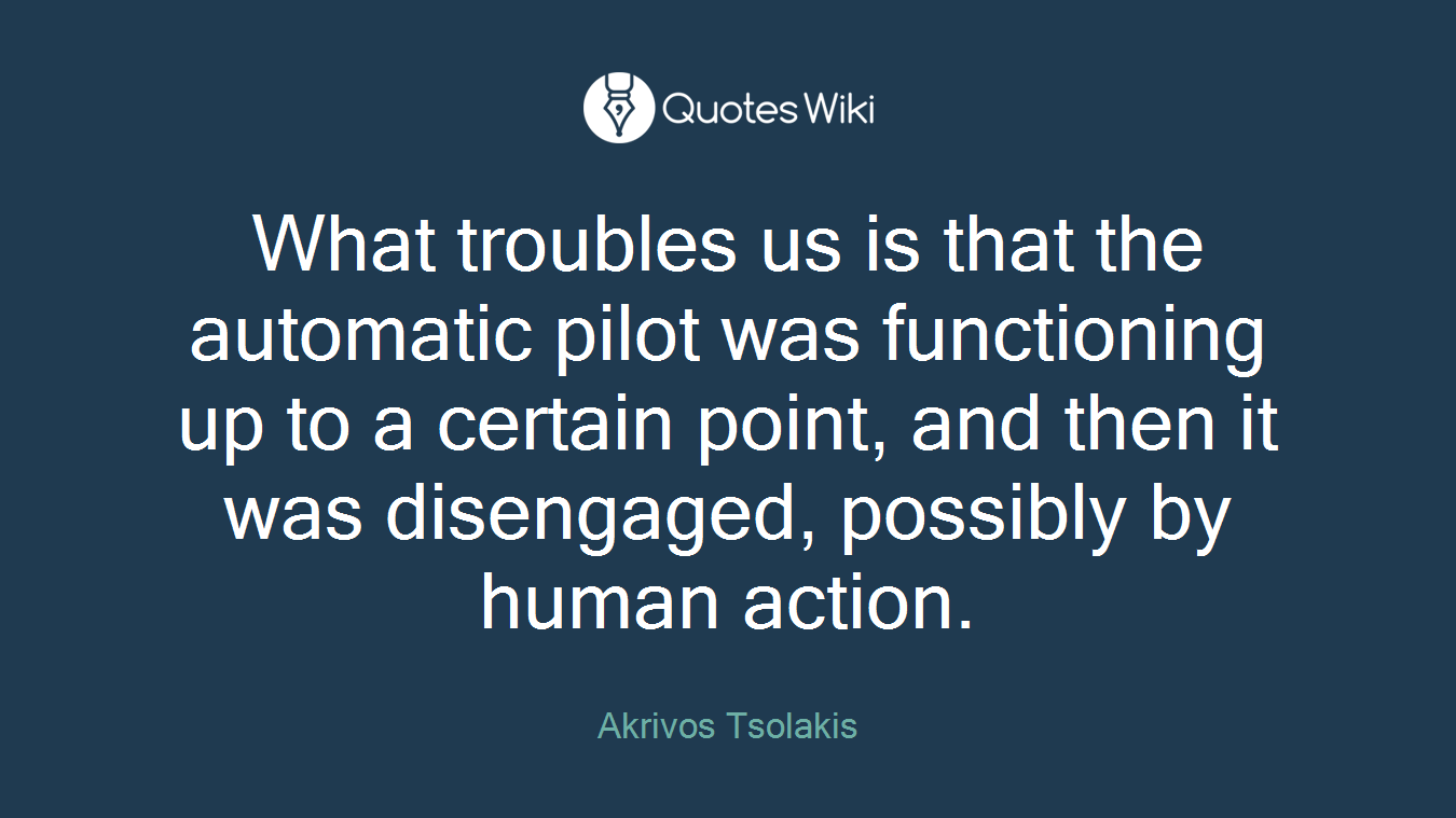 What troubles us is that the automatic pilot was functioning up to a certain point, and then it was disengaged, possibly by human action.