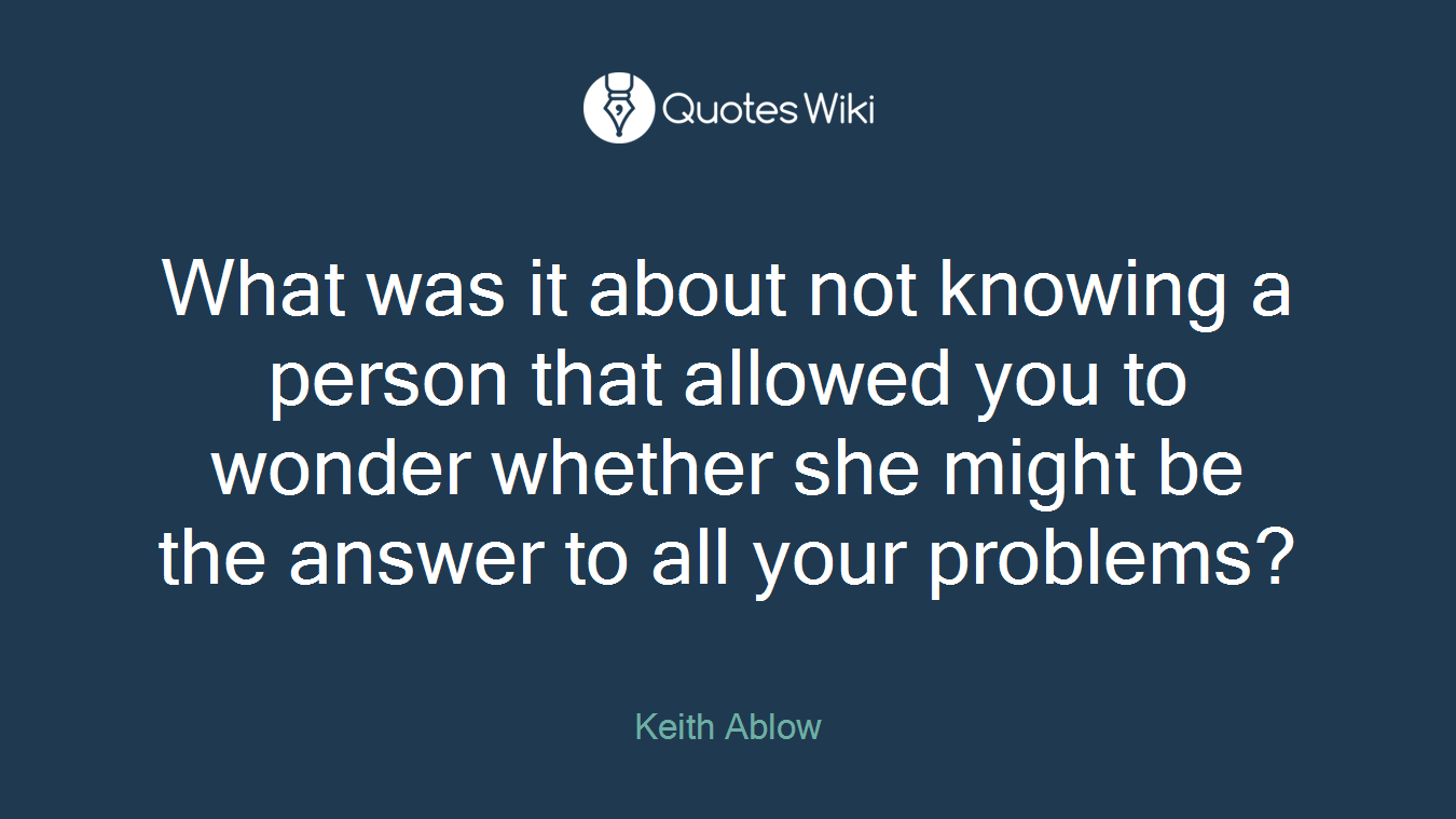 What was it about not knowing a person that allowed you to wonder whether she might be the answer to all your problems?