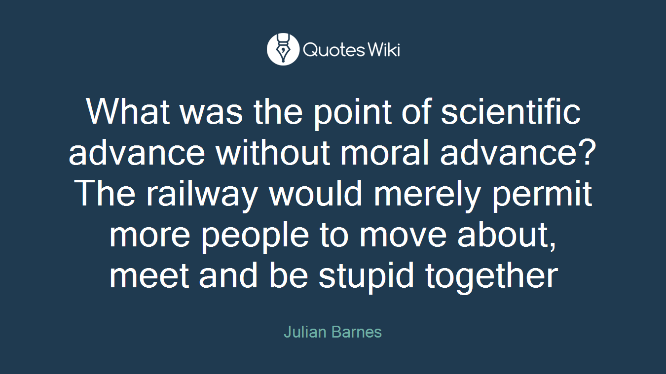 What was the point of scientific advance without moral advance? The railway would merely permit more people to move about, meet and be stupid together