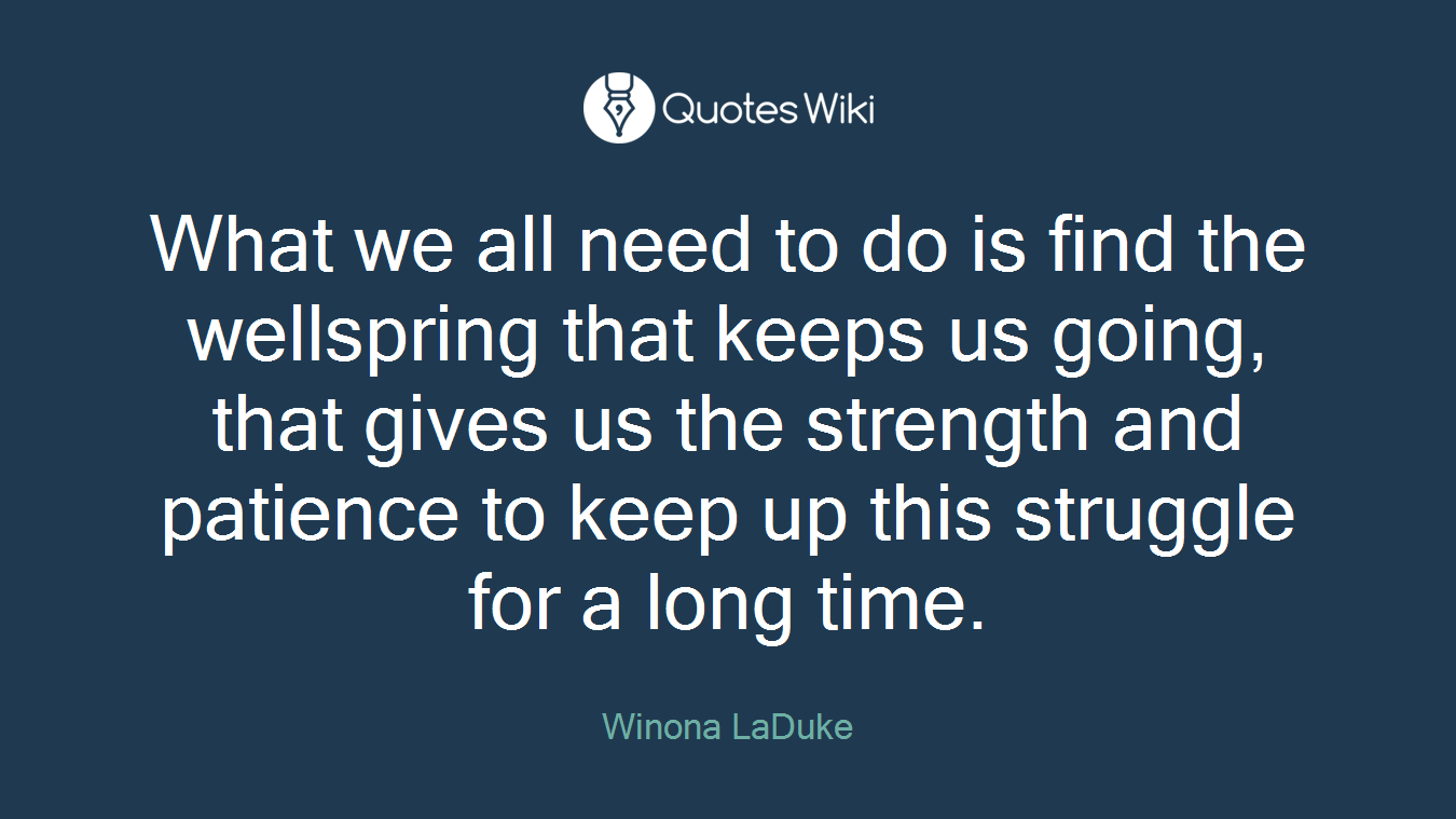 What we all need to do is find the wellspring that keeps us going, that gives us the strength and patience to keep up this struggle for a long time.