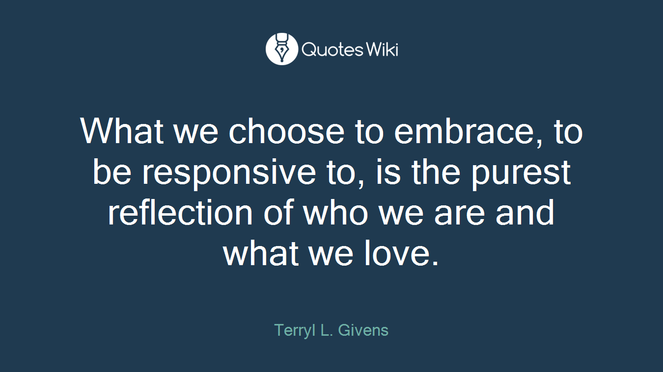 What we choose to embrace, to be responsive to, is the purest reflection of who we are and what we love.