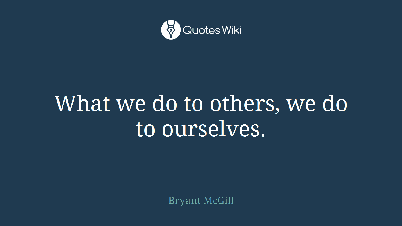 What we do to others, we do to ourselves.