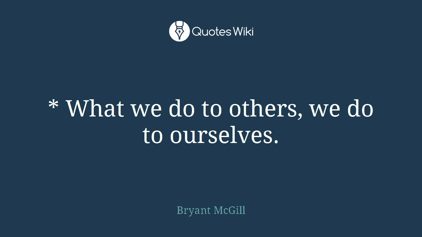 * What we do to others, we do to ourselves.