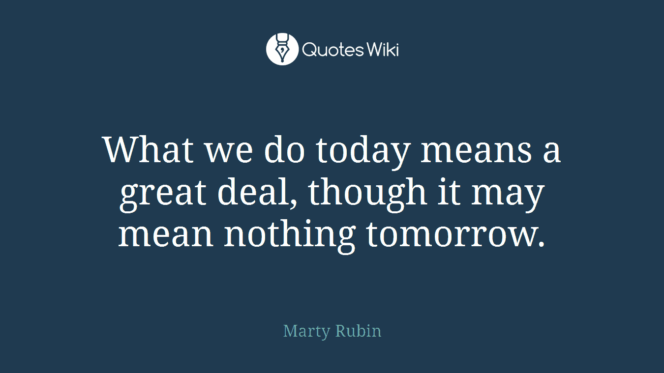What we do today means a great deal, though it may mean nothing tomorrow.