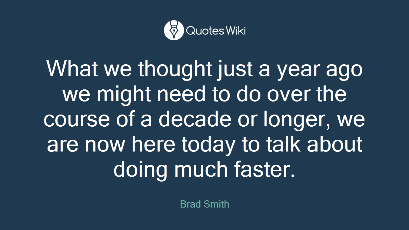 What we thought just a year ago we might need to do over the course of a decade or longer, we are now here today to talk about doing much faster.
