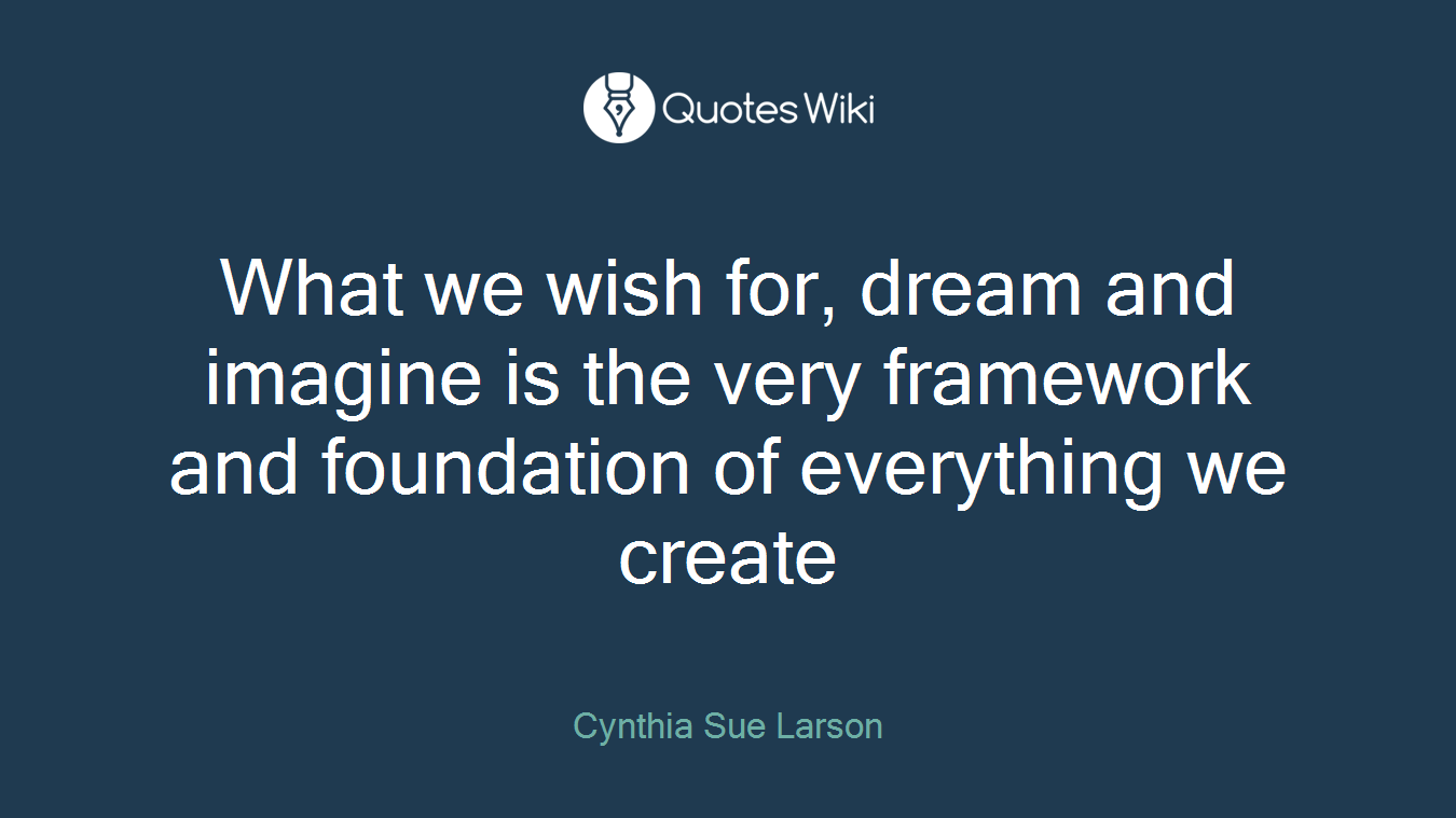 What we wish for, dream and imagine is the very framework and foundation of everything we create