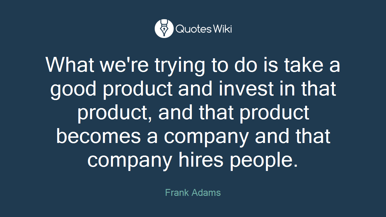What we're trying to do is take a good product and invest in that product, and that product becomes a company and that company hires people.