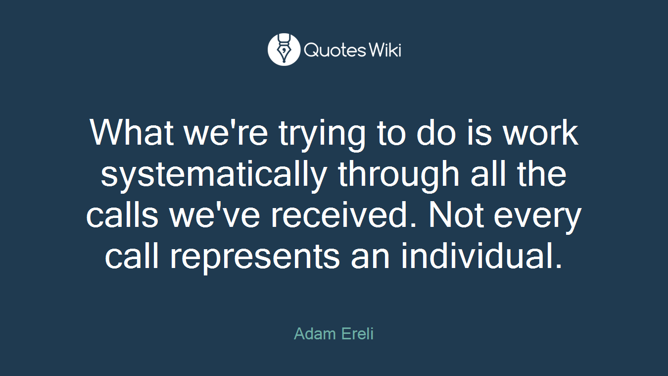 What we're trying to do is work systematically through all the calls we've received. Not every call represents an individual.