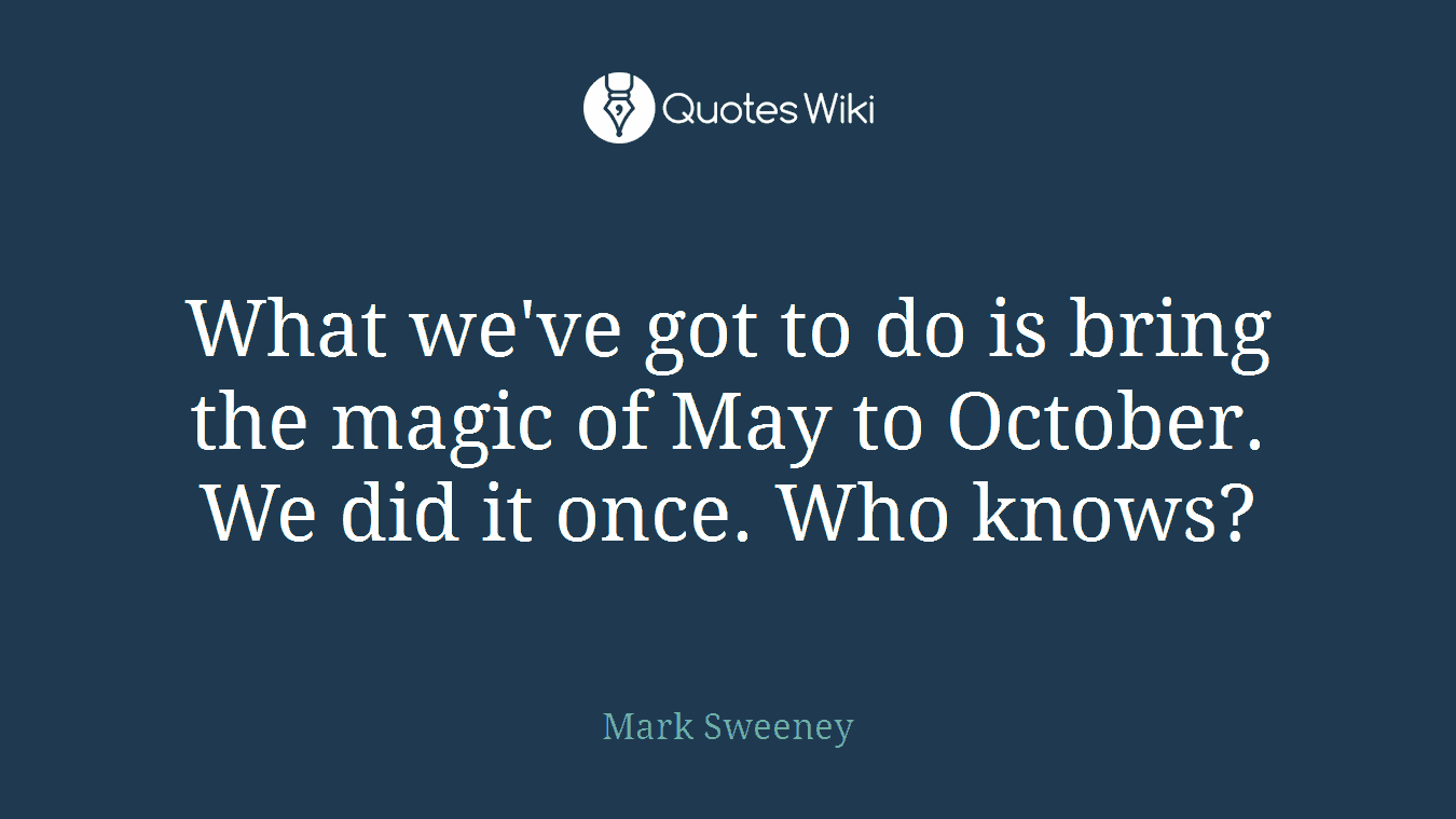 What we've got to do is bring the magic of May to October. We did it once. Who knows?