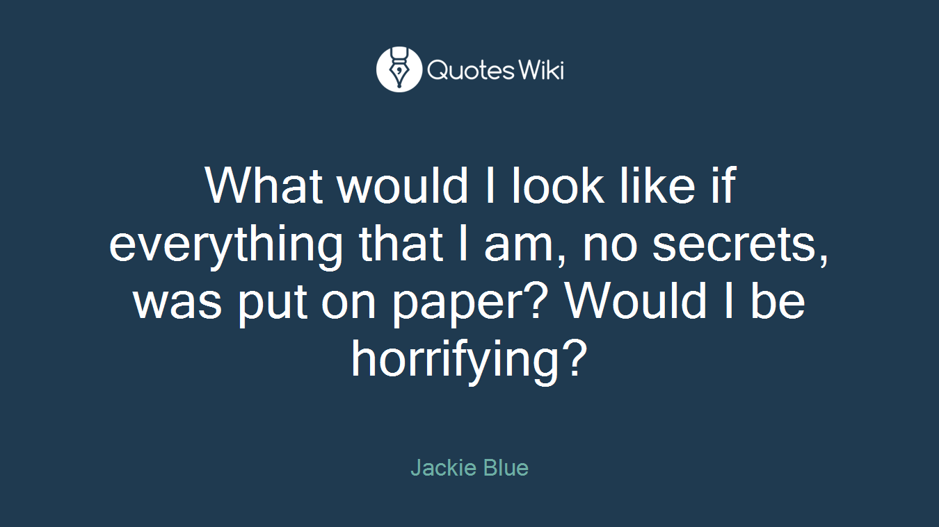 What would I look like if everything that I am, no secrets, was put on paper? Would I be horrifying?