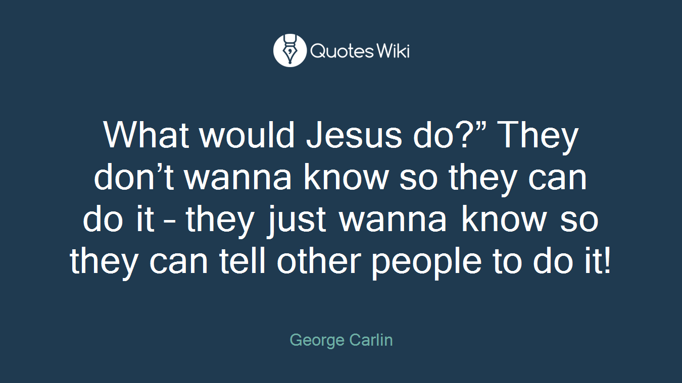 What would Jesus do?” They don’t wanna know so they can do it – they just wanna know so they can tell other people to do it!