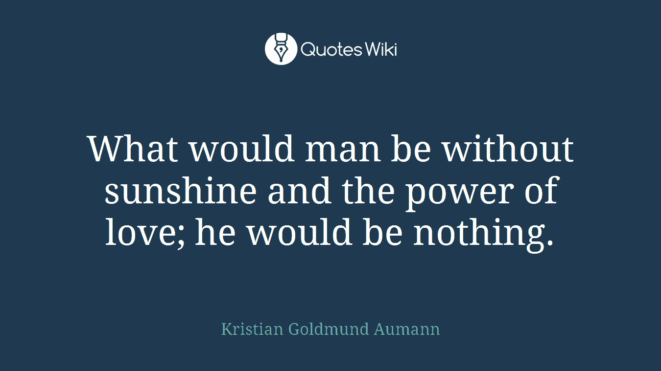 What would man be without sunshine and the power of love; he would be nothing.