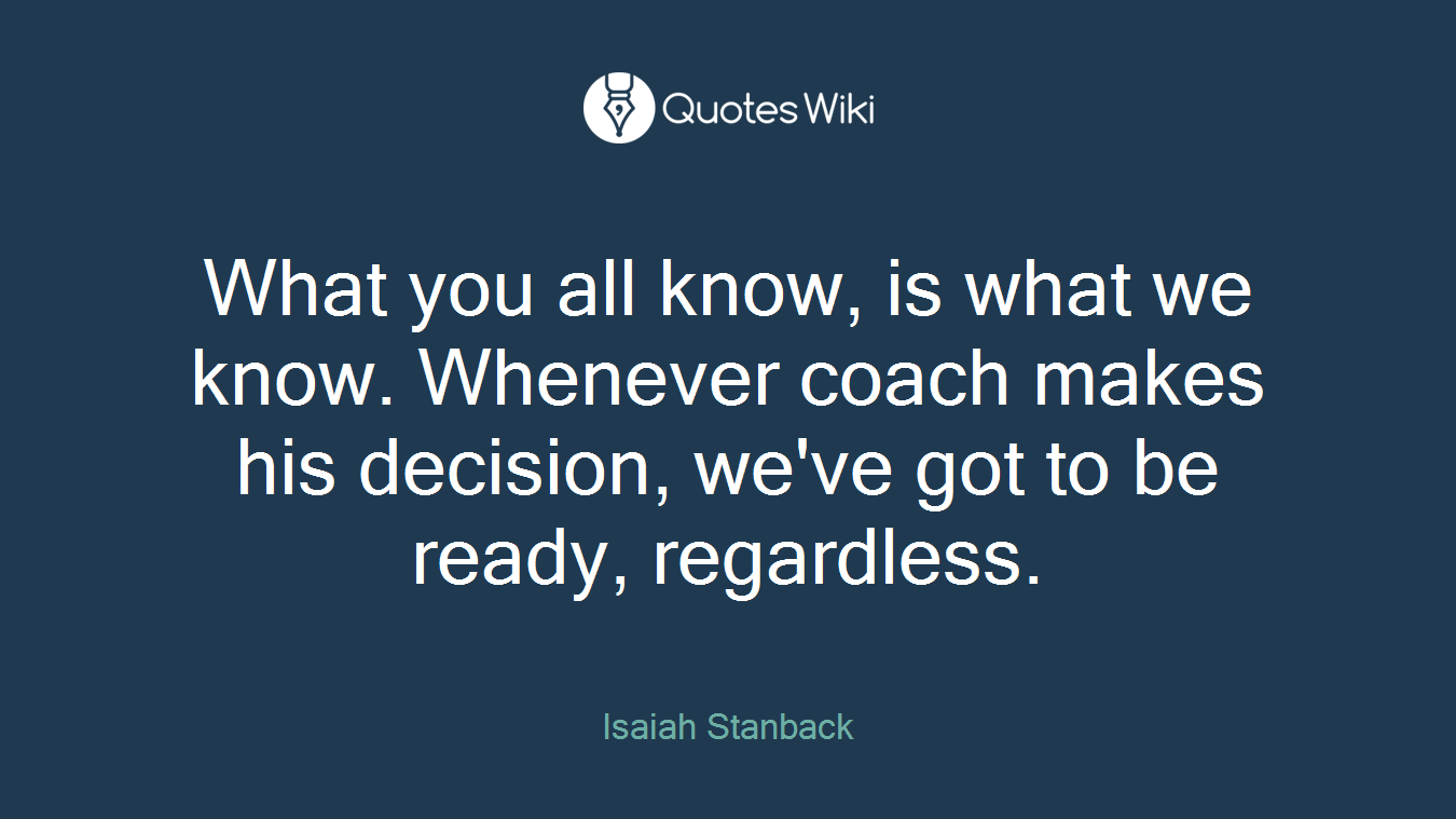 What you all know, is what we know. Whenever coach makes his decision, we've got to be ready, regardless.