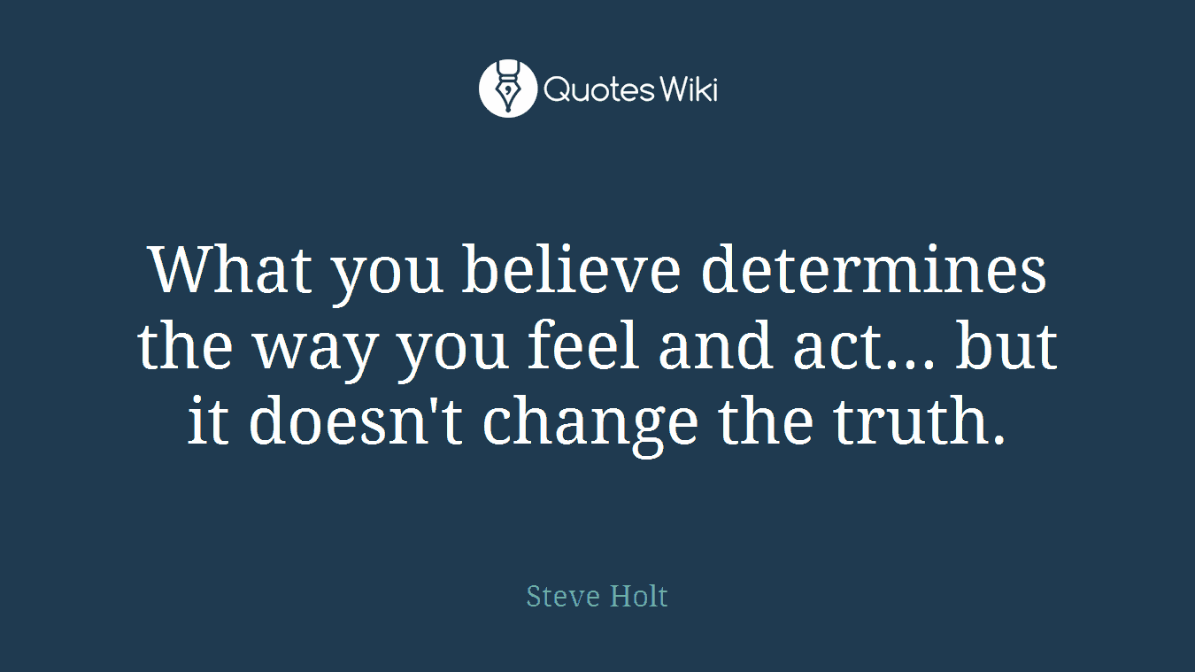 What you believe determines the way you feel and act... but it doesn't change the truth.