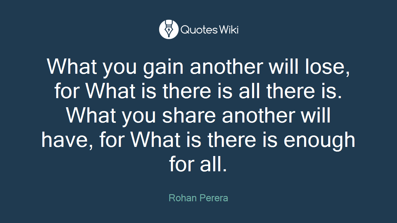 What you gain another will lose, for What is there is all there is. What you share another will have, for What is there is enough for all.