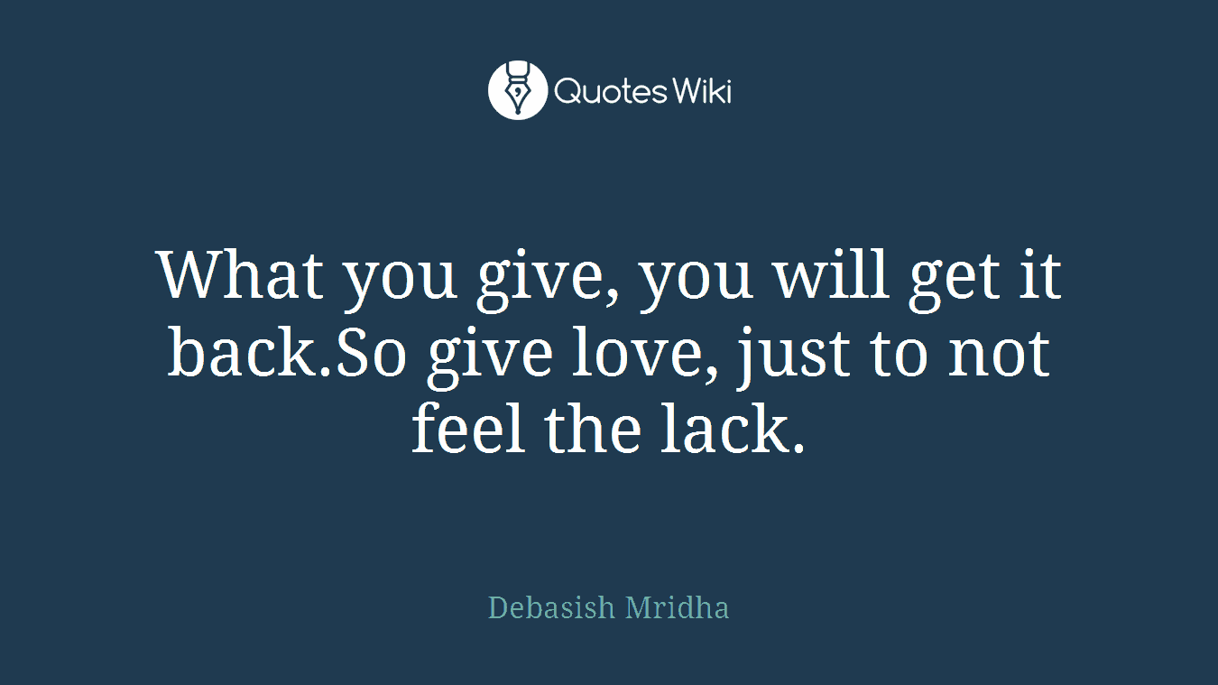What you give, you will get it back.So give love, just to not feel the lack.