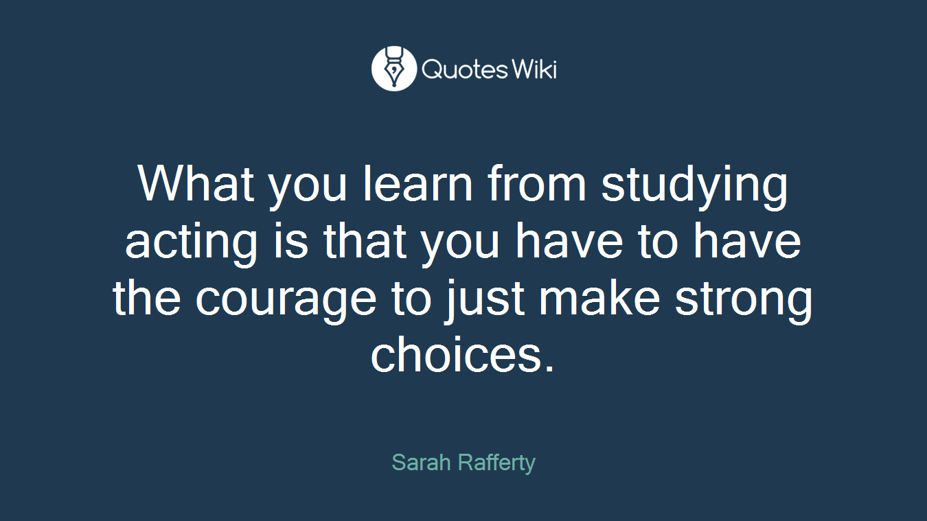 What you learn from studying acting is that you have to have the courage to just make strong choices.