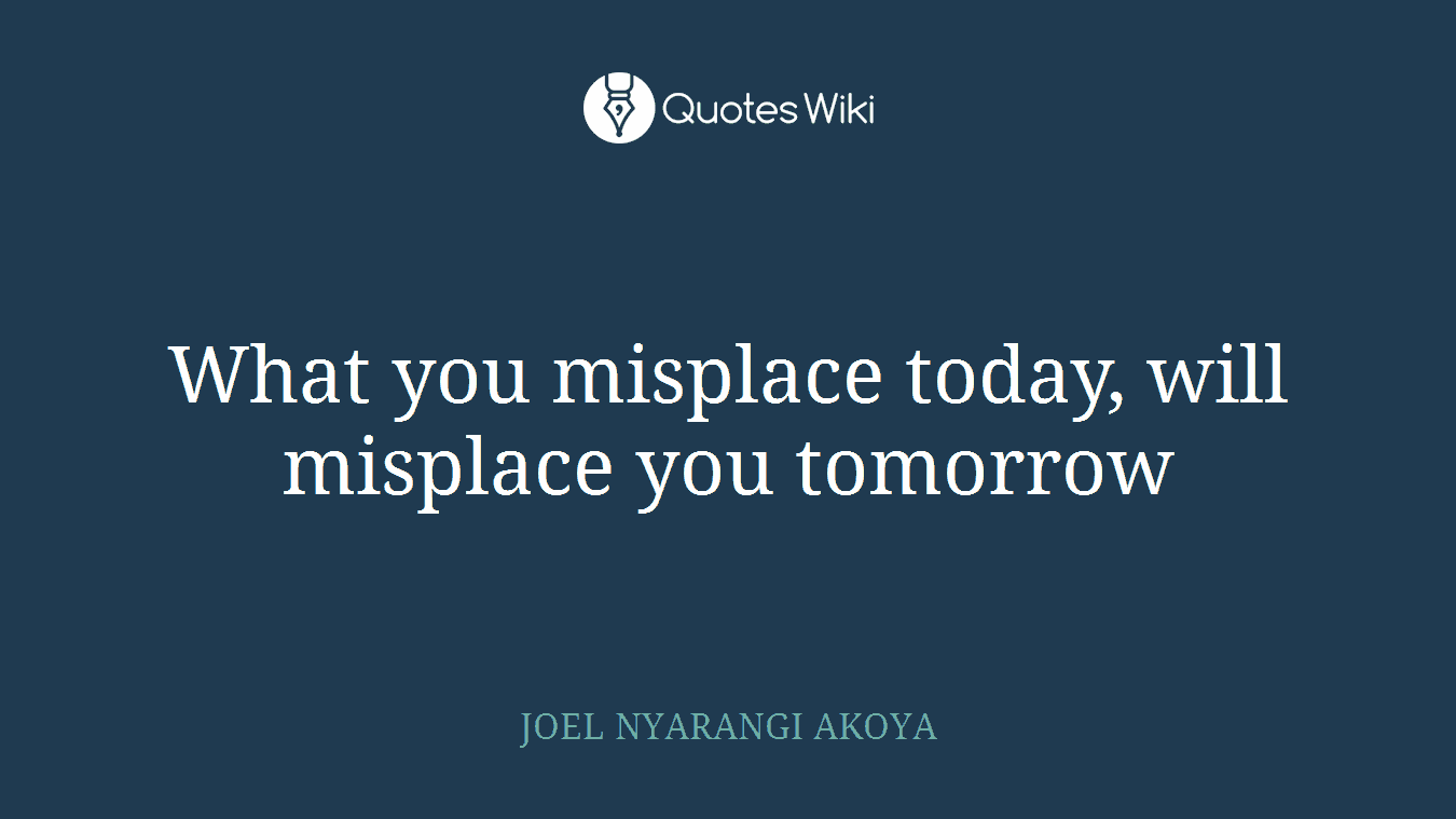 What you misplace today, will misplace you tomorrow