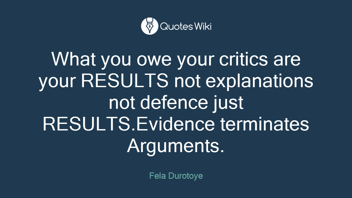 What you owe your critics are your RESULTS not explanations not defence just RESULTS.Evidence terminates Arguments.