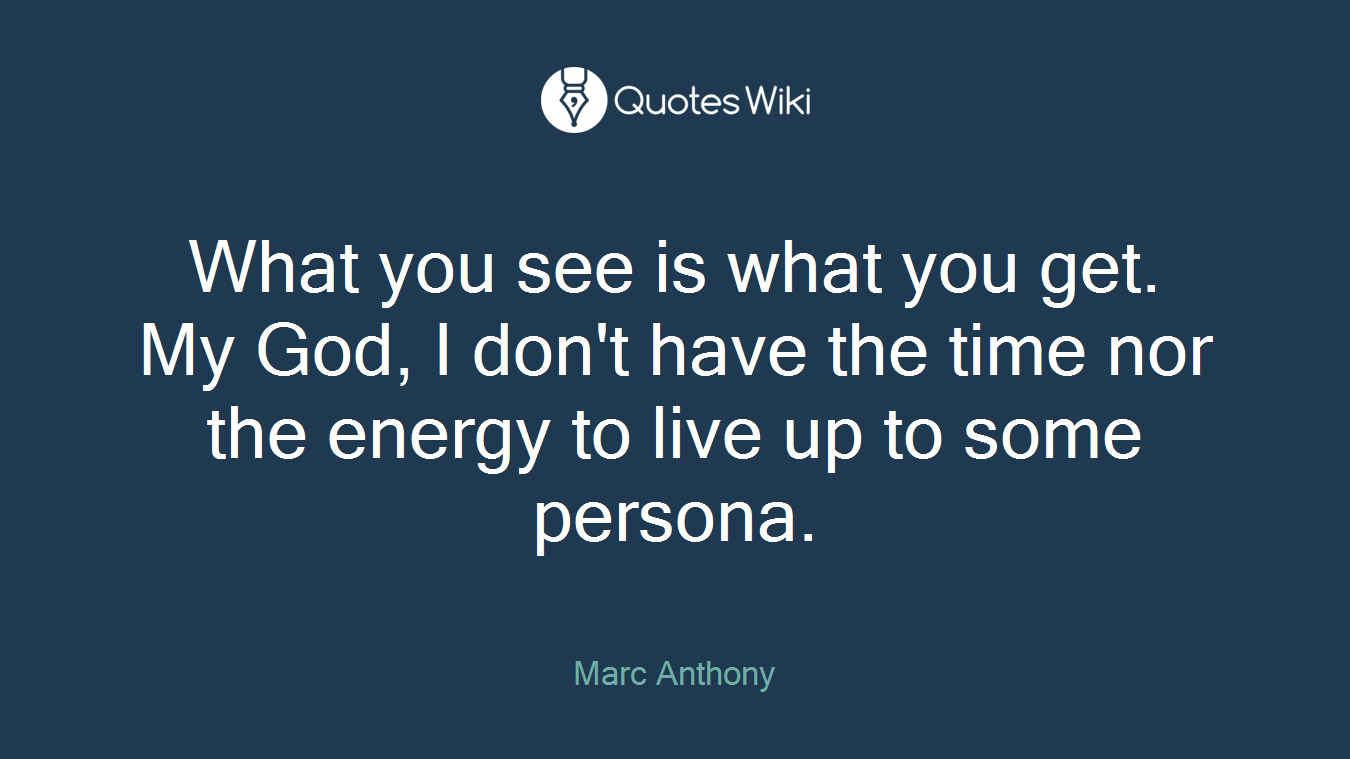 What you see is what you get. My God, I don't have the time nor the energy to live up to some persona.