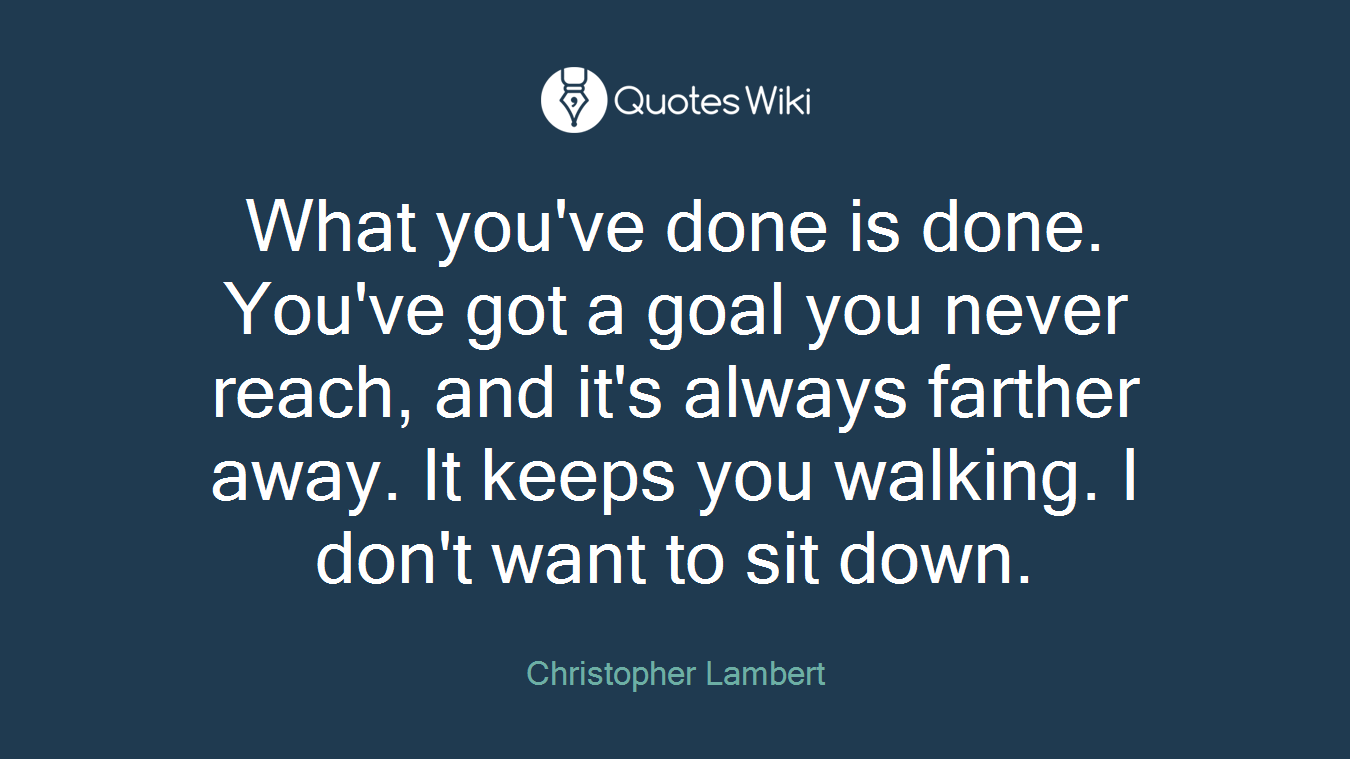 What you've done is done. You've got a goal you never reach, and it's always farther away. It keeps you walking. I don't want to sit down.