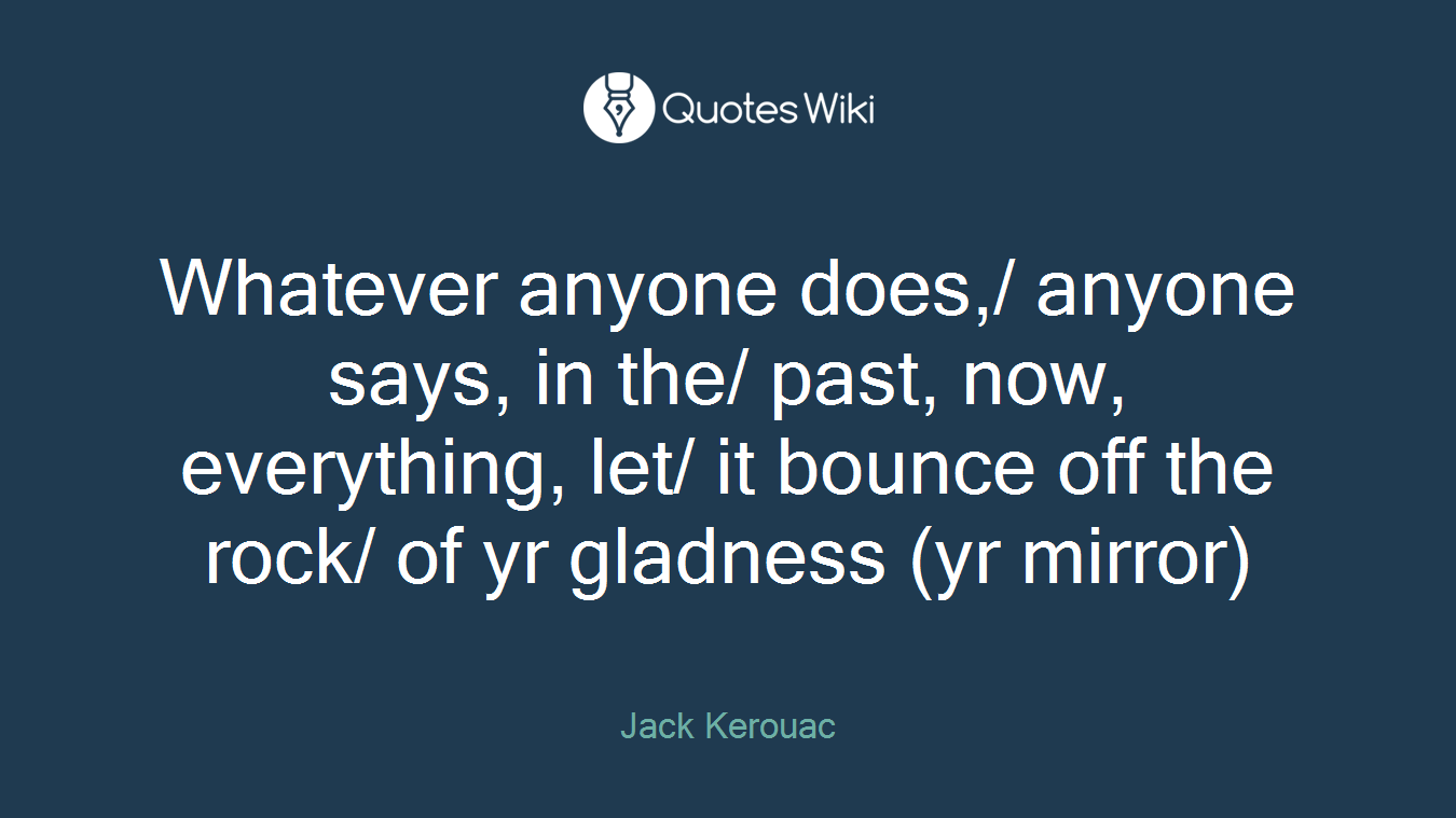 Whatever anyone does,/ anyone says, in the/ past, now, everything, let/ it bounce off the rock/ of yr gladness (yr mirror)