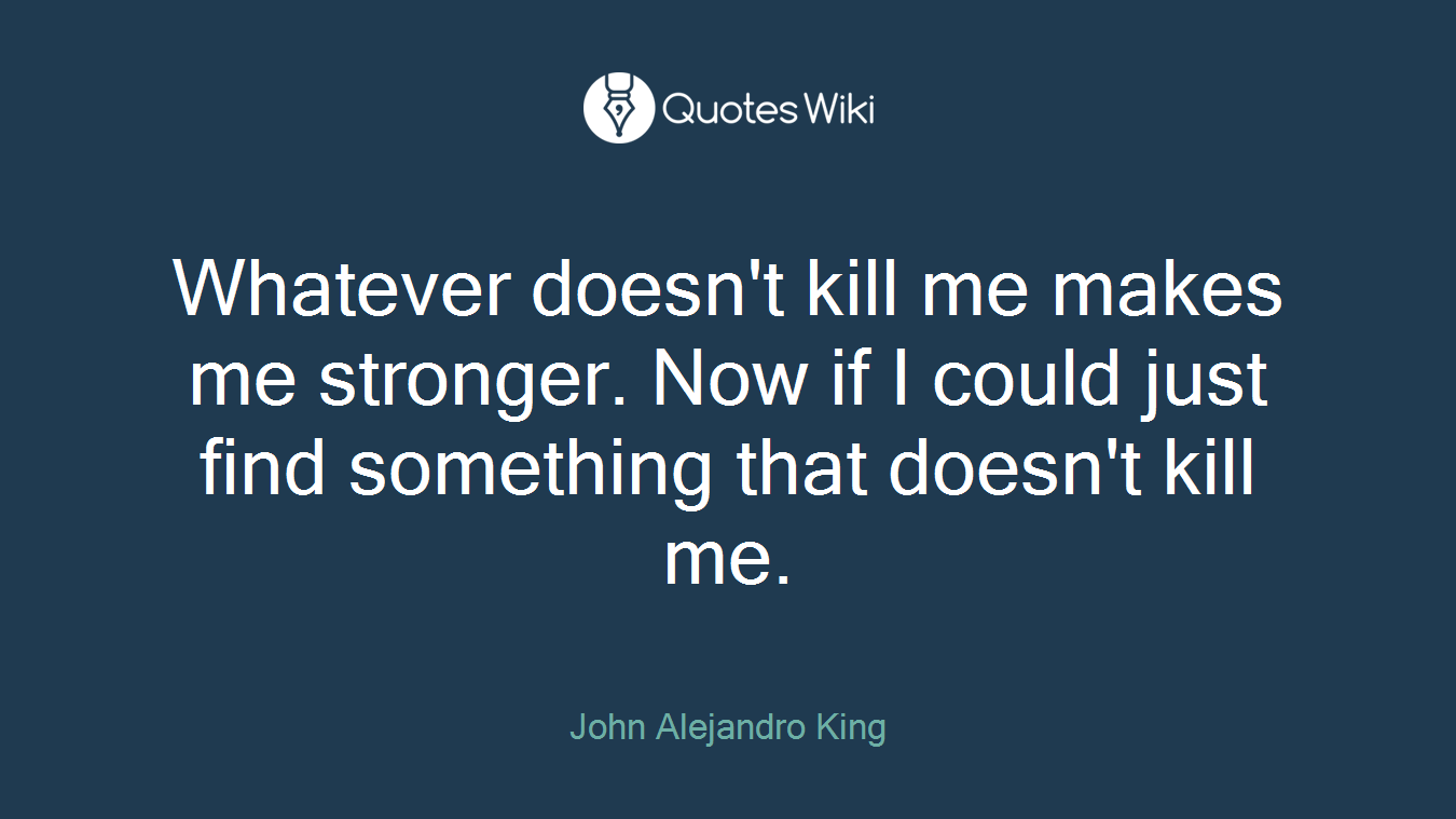 Whatever doesn't kill me makes me stronger. Now if I could just find something that doesn't kill me.