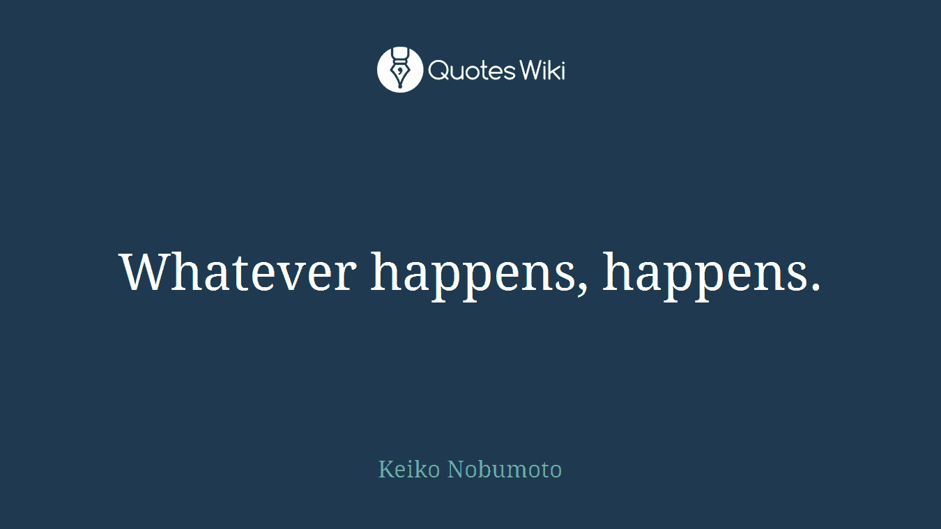 Whatever happens, happens.