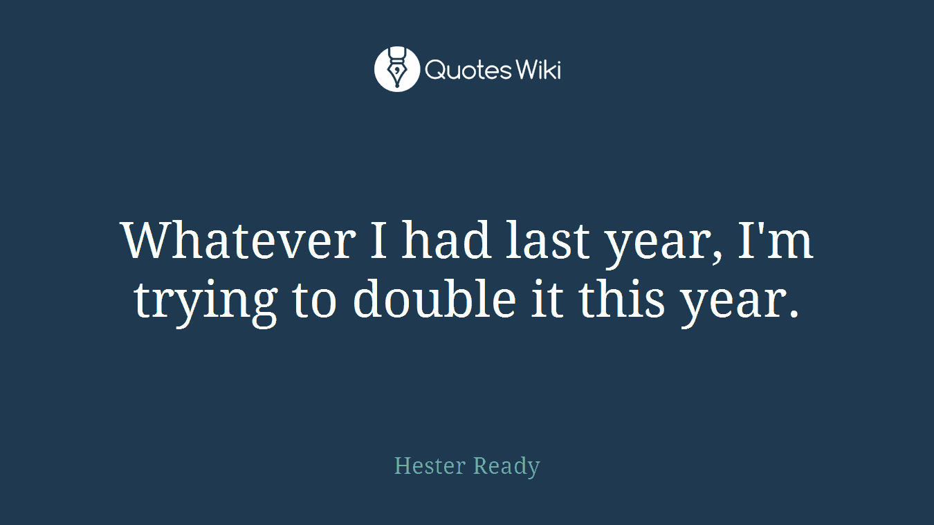 Whatever I had last year, I'm trying to double it this year.