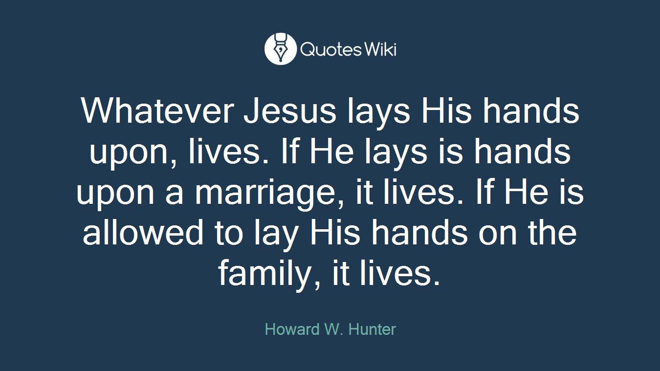 Whatever Jesus lays His hands upon, lives. If He lays is hands upon a marriage, it lives. If He is allowed to lay His hands on the family, it lives.