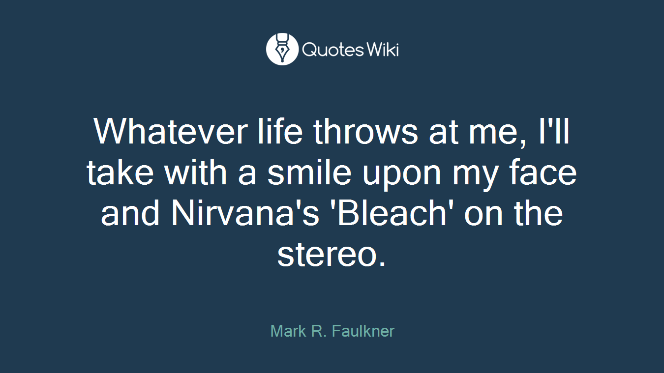 Whatever life throws at me, I'll take with a smile upon my face and Nirvana's 'Bleach' on the stereo.