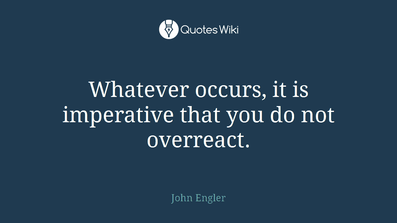 Whatever occurs, it is imperative that you do not overreact.
