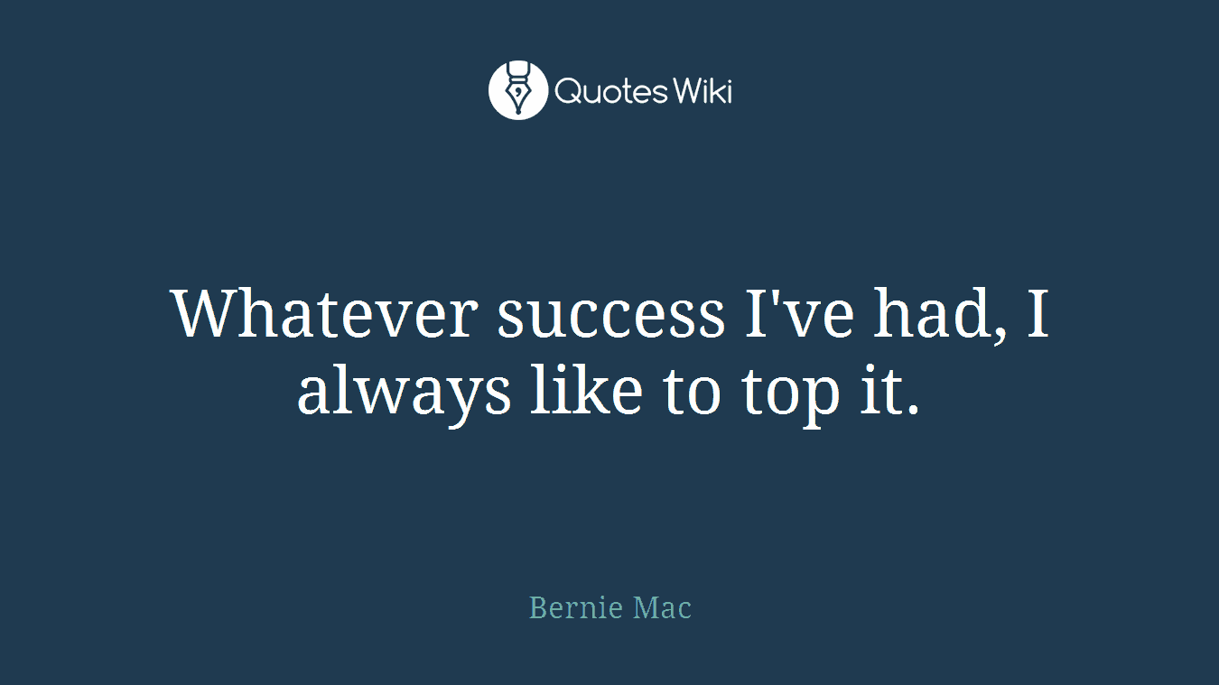 Whatever success I've had, I always like to top it.