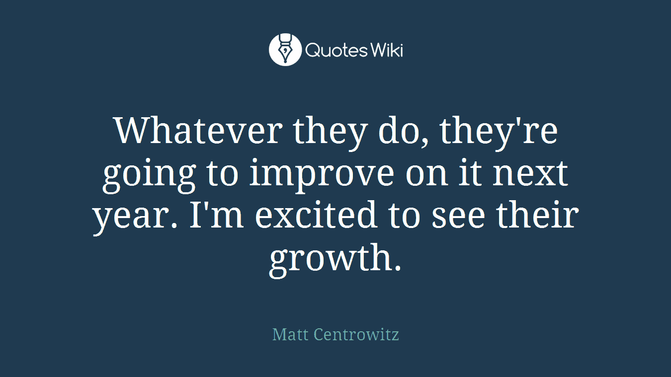 Whatever they do, they're going to improve on it next year. I'm excited to see their growth.