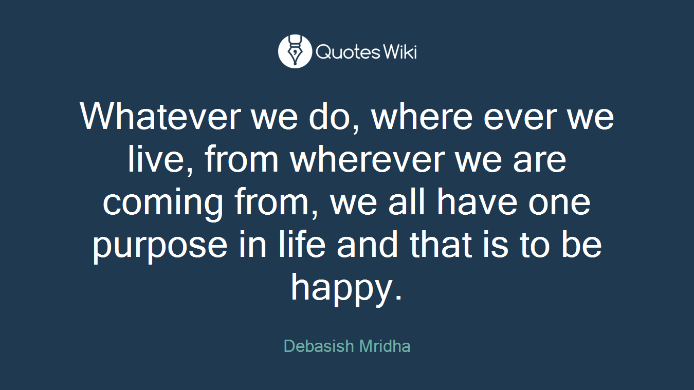 Whatever we do, where ever we live, from wherever we are coming from, we all have one purpose in life and that is to be happy.