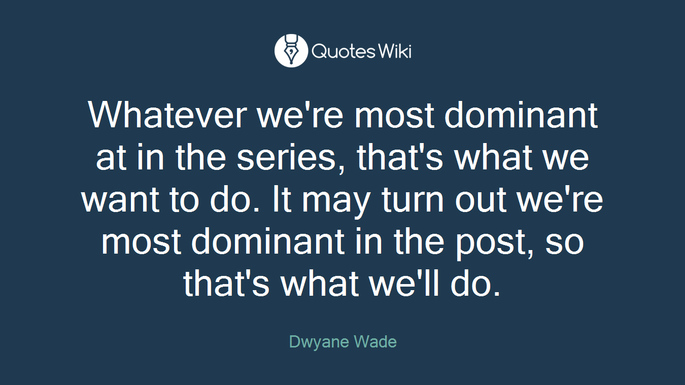 Whatever we're most dominant at in the series, that's what we want to do. It may turn out we're most dominant in the post, so that's what we'll do.