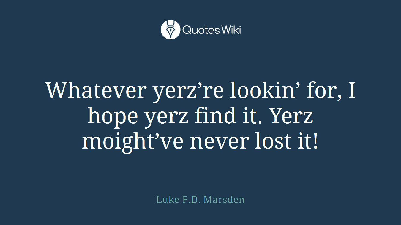 Whatever yerz’re lookin’ for, I hope yerz find it. Yerz moight’ve never lost it!