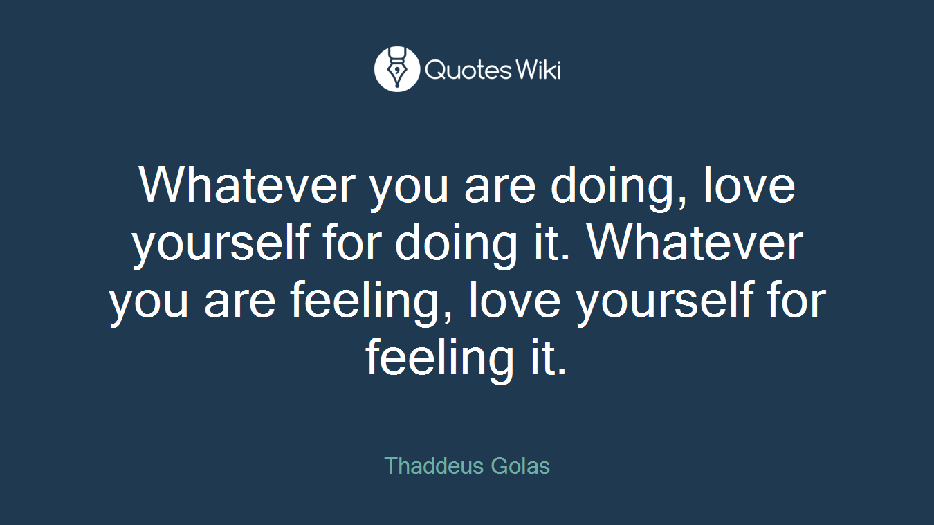 Whatever you are doing, love yourself for doing it. Whatever you are feeling, love yourself for feeling it.