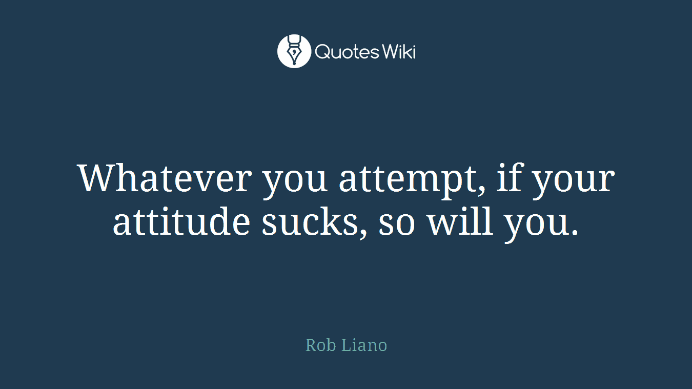Whatever you attempt, if your attitude sucks, so will you.