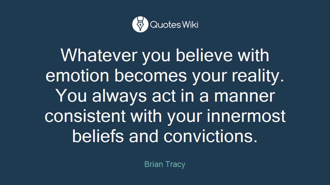 Whatever you believe with emotion becomes your reality. You always act in a manner consistent with your innermost beliefs and convictions.
