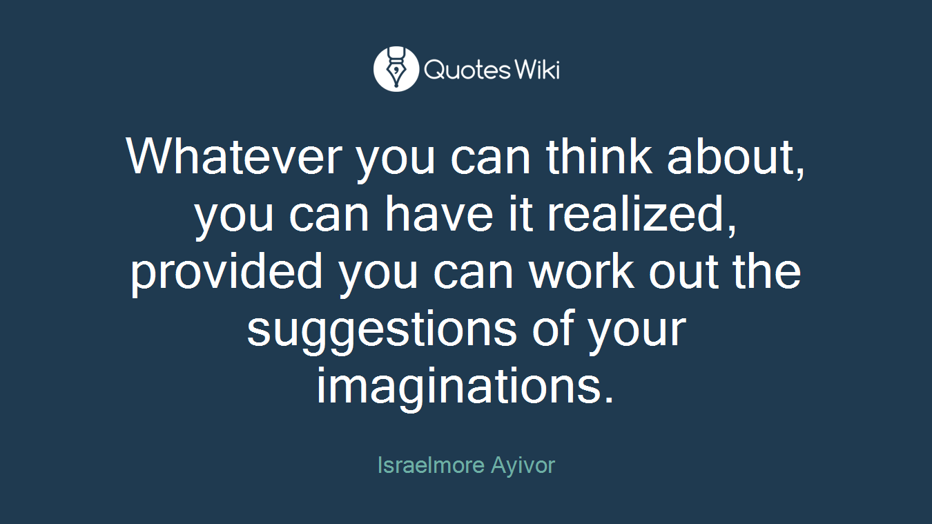 Whatever you can think about, you can have it realized, provided you can work out the suggestions of your imaginations.