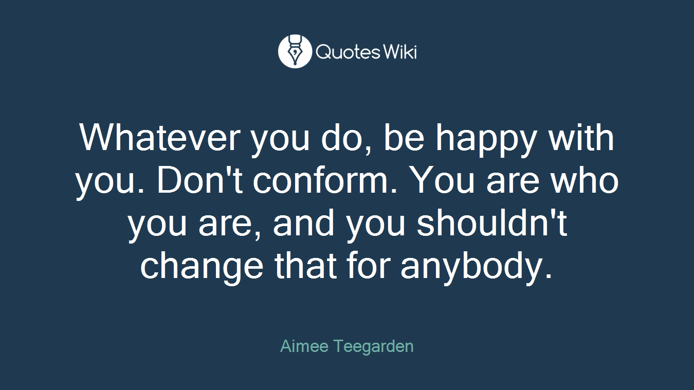Whatever you do, be happy with you. Don't conform. You are who you are, and you shouldn't change that for anybody.